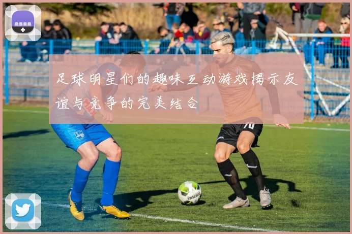 足球明星们的趣味互动游戏揭示友谊与竞争的完美结合