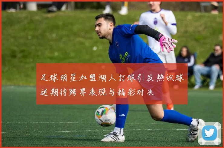 足球明星加盟湖人打球引发热议球迷期待跨界表现与精彩对决