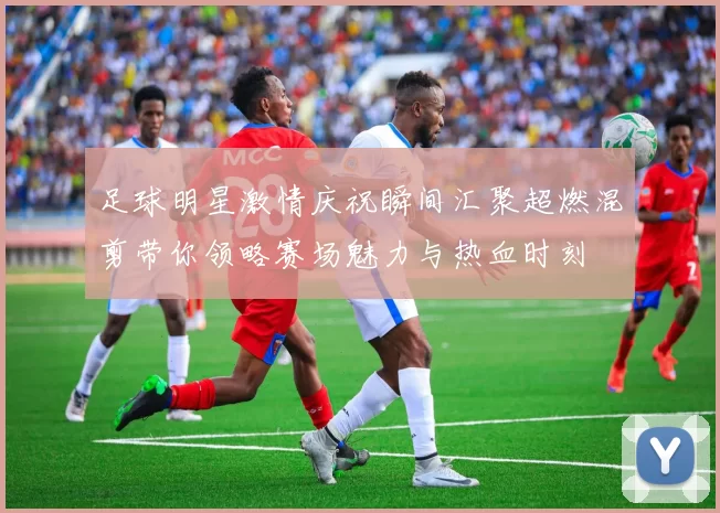 足球明星激情庆祝瞬间汇聚超燃混剪带你领略赛场魅力与热血时刻