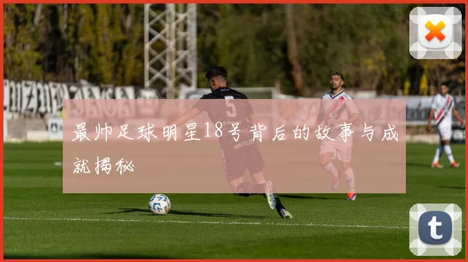 最帅足球明星18号背后的故事与成就揭秘