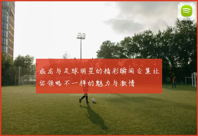 成龙与足球明星的精彩瞬间合集让你领略不一样的魅力与激情
