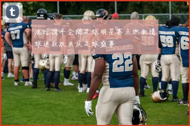 鹿晗携手企鹅足球明星赛点燃激情球迷狂欢共庆足球盛事