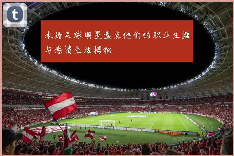 未婚足球明星盘点他们的职业生涯与感情生活揭秘