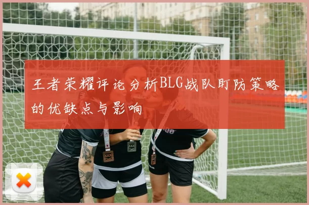 王者荣耀评论分析BLG战队盯防策略的优缺点与影响