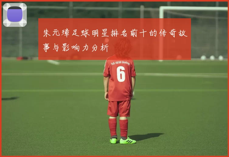 朱元璋足球明星排名前十的传奇故事与影响力分析