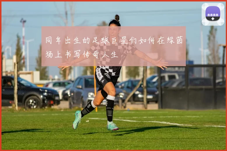 同年出生的足球巨星们如何在绿茵场上书写传奇人生