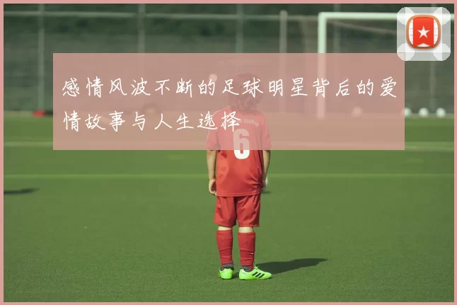 感情风波不断的足球明星背后的爱情故事与人生选择