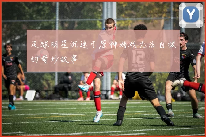 足球明星沉迷于原神游戏无法自拔的奇妙故事