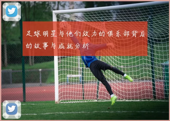 足球明星与他们效力的俱乐部背后的故事与成就分析