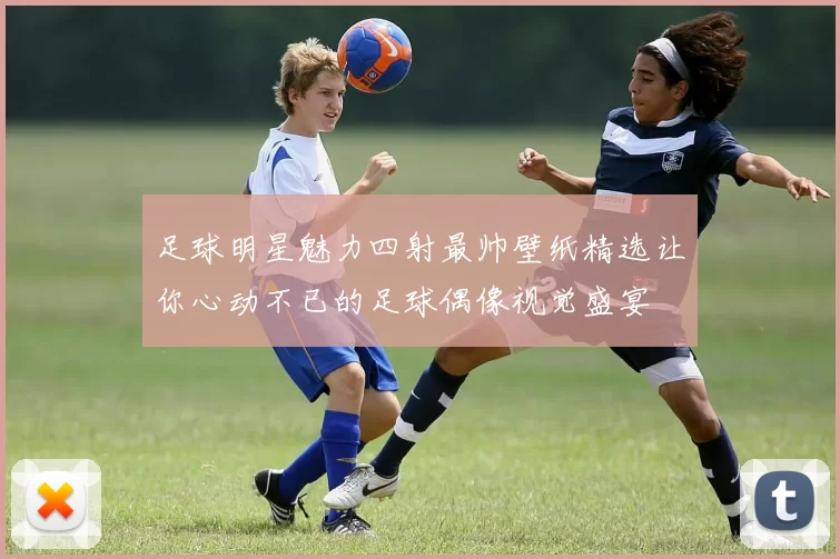 足球明星魅力四射最帅壁纸精选让你心动不已的足球偶像视觉盛宴