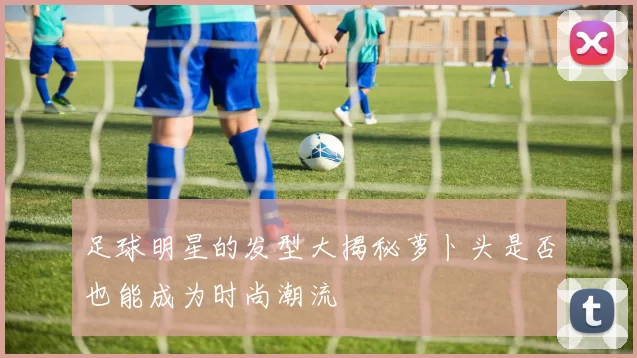 足球明星的发型大揭秘萝卜头是否也能成为时尚潮流