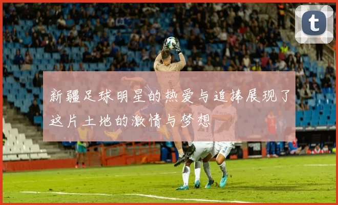 新疆足球明星的热爱与追捧展现了这片土地的激情与梦想