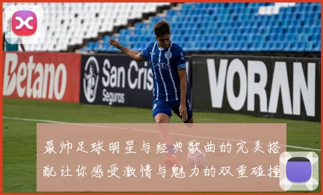 最帅足球明星与经典歌曲的完美搭配让你感受激情与魅力的双重碰撞