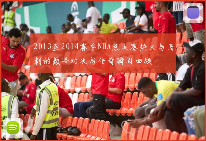 2013至2014赛季NBA总决赛热火与马刺的巅峰对决与传奇瞬间回顾