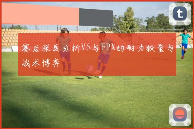 赛后深度分析V5与FPX的耐力较量与战术博弈