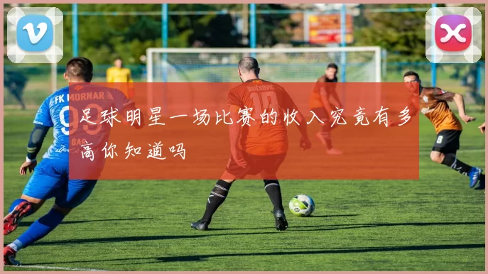 足球明星一场比赛的收入究竟有多高你知道吗