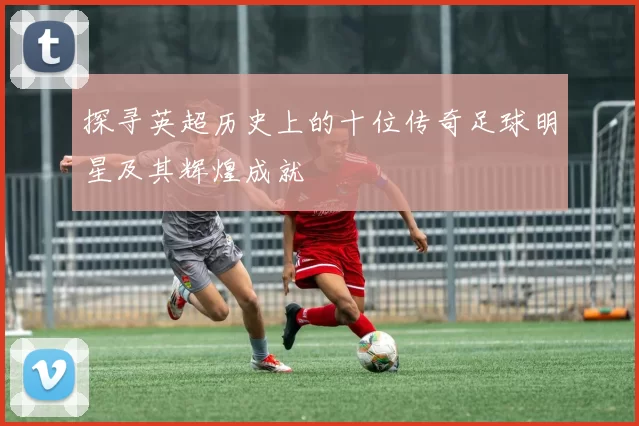 探寻英超历史上的十位传奇足球明星及其辉煌成就