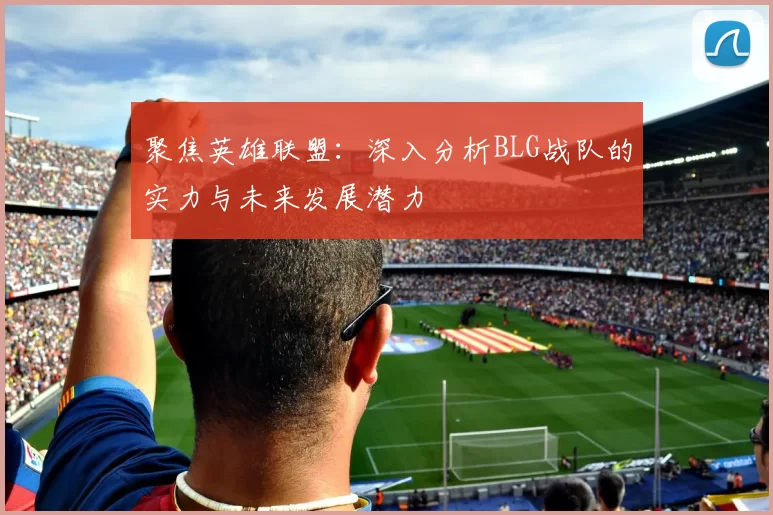 聚焦英雄联盟：深入分析BLG战队的实力与未来发展潜力