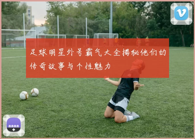 足球明星外号霸气大全揭秘他们的传奇故事与个性魅力