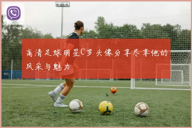 高清足球明星C罗头像分享尽享他的风采与魅力