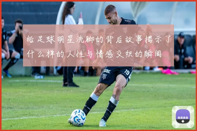 给足球明星洗脚的背后故事揭示了什么样的人性与情感交织的瞬间
