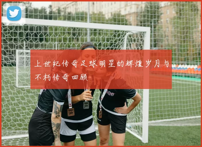 上世纪传奇足球明星的辉煌岁月与不朽传奇回顾