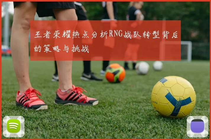 王者荣耀热点分析RNG战队转型背后的策略与挑战