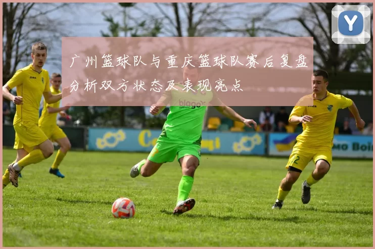 广州篮球队与重庆篮球队赛后复盘分析双方状态及表现亮点