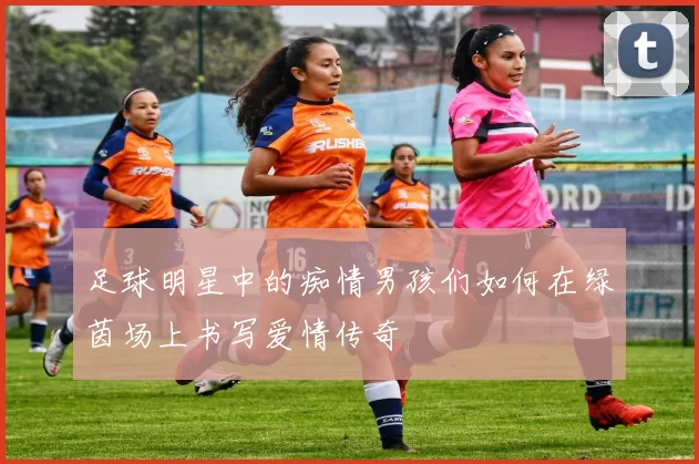 足球明星中的痴情男孩们如何在绿茵场上书写爱情传奇