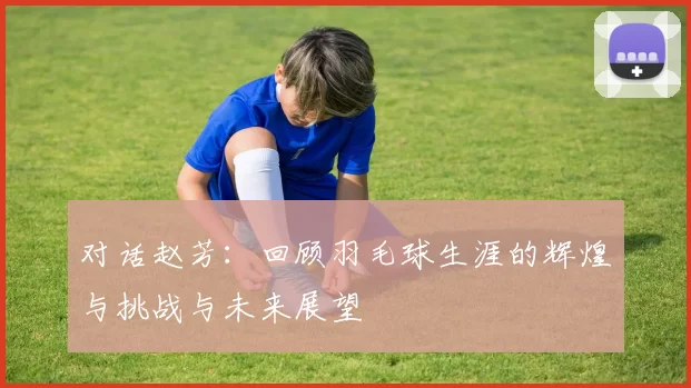 对话赵芳：回顾羽毛球生涯的辉煌与挑战与未来展望