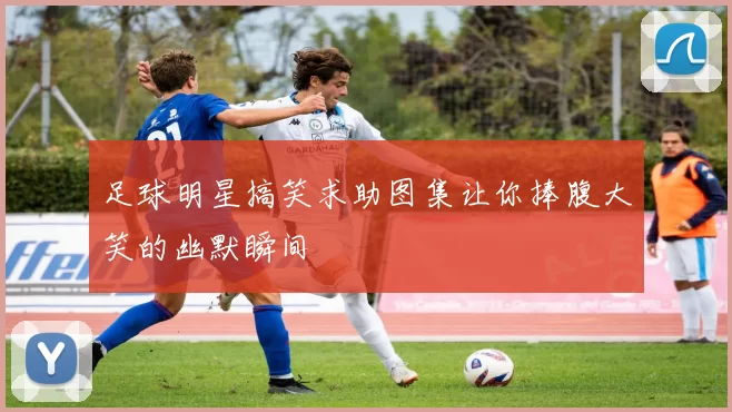 足球明星搞笑求助图集让你捧腹大笑的幽默瞬间