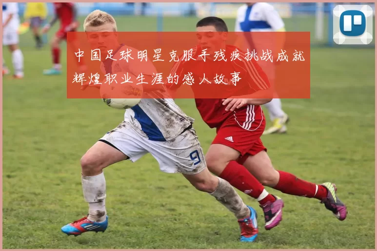 中国足球明星克服手残疾挑战成就辉煌职业生涯的感人故事