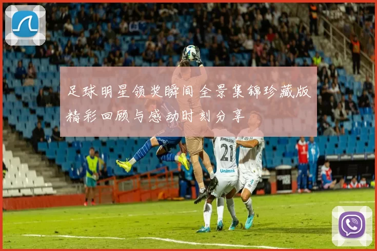 足球明星领奖瞬间全景集锦珍藏版精彩回顾与感动时刻分享