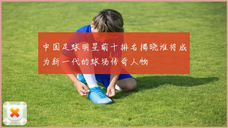 中国足球明星前十排名揭晓谁将成为新一代的球场传奇人物