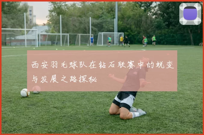 西安羽毛球队在钻石联赛中的蜕变与发展之路探秘