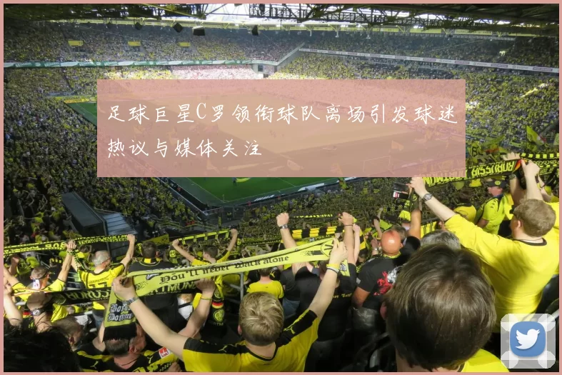 足球巨星C罗领衔球队离场引发球迷热议与媒体关注