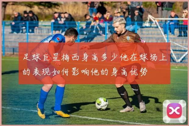足球巨星梅西身高多少他在球场上的表现如何影响他的身高优势