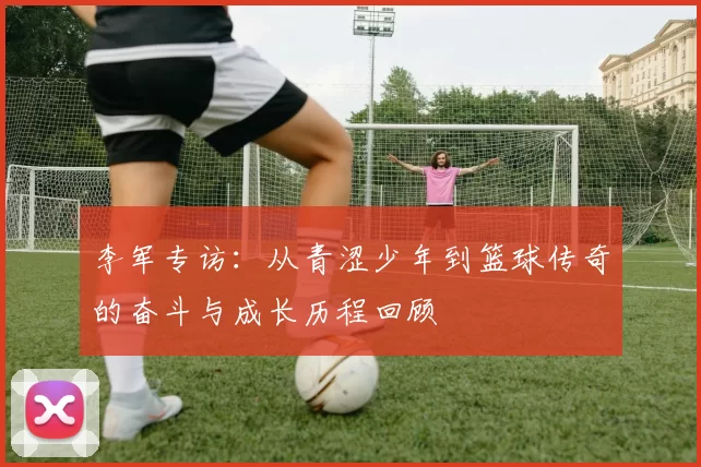 李军专访：从青涩少年到篮球传奇的奋斗与成长历程回顾