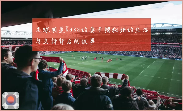 足球明星Kaka的妻子揭秘她的生活与支持背后的故事