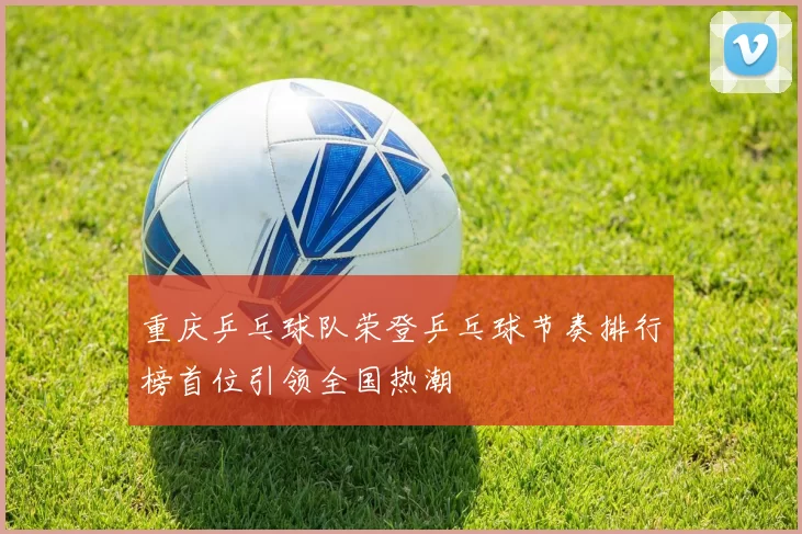 重庆乒乓球队荣登乒乓球节奏排行榜首位引领全国热潮