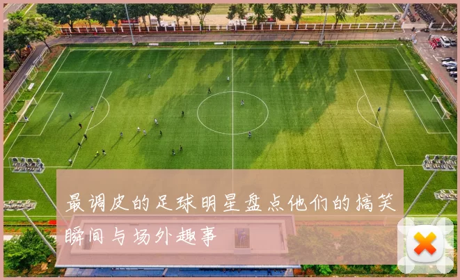 最调皮的足球明星盘点他们的搞笑瞬间与场外趣事