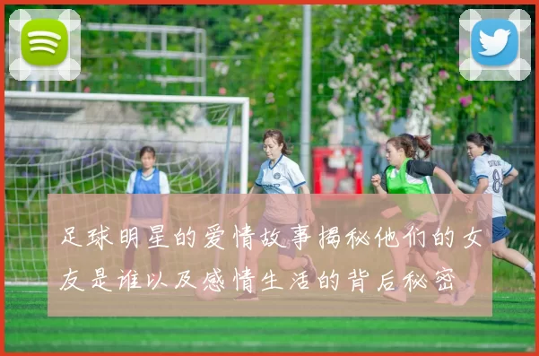 足球明星的爱情故事揭秘他们的女友是谁以及感情生活的背后秘密