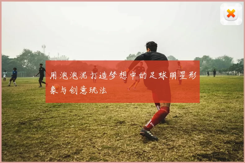 用泡泡泥打造梦想中的足球明星形象与创意玩法