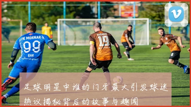 足球明星中谁的门牙最大引发球迷热议揭秘背后的故事与趣闻