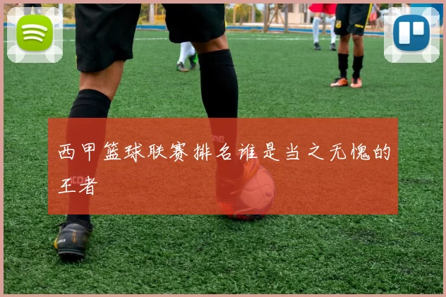 西甲篮球联赛排名谁是当之无愧的王者
